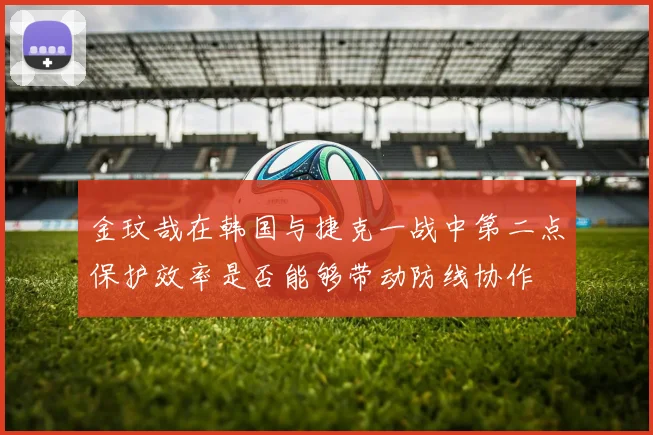 金玟哉在韩国与捷克一战中第二点保护效率是否能够带动防线协作