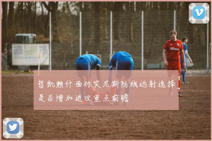 哲凯赖什面对突尼斯防线远射选择是否增加进攻重点前瞻