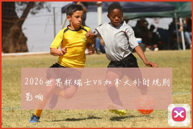 2026世界杯瑞士vs加拿大补时规则影响
