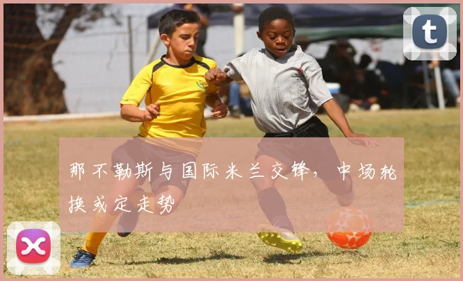 那不勒斯与国际米兰交锋，中场轮换或定走势