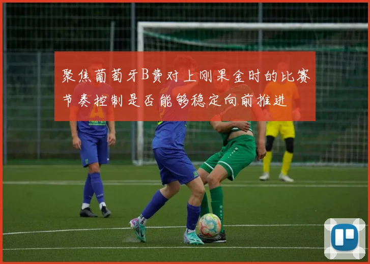 聚焦葡萄牙B费对上刚果金时的比赛节奏控制是否能够稳定向前推进