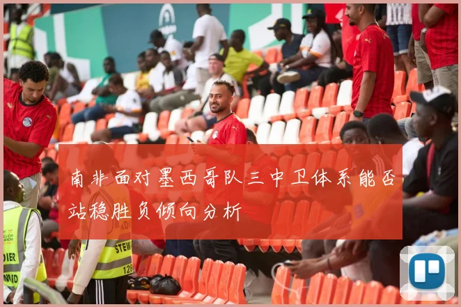 南非面对墨西哥队三中卫体系能否站稳胜负倾向分析