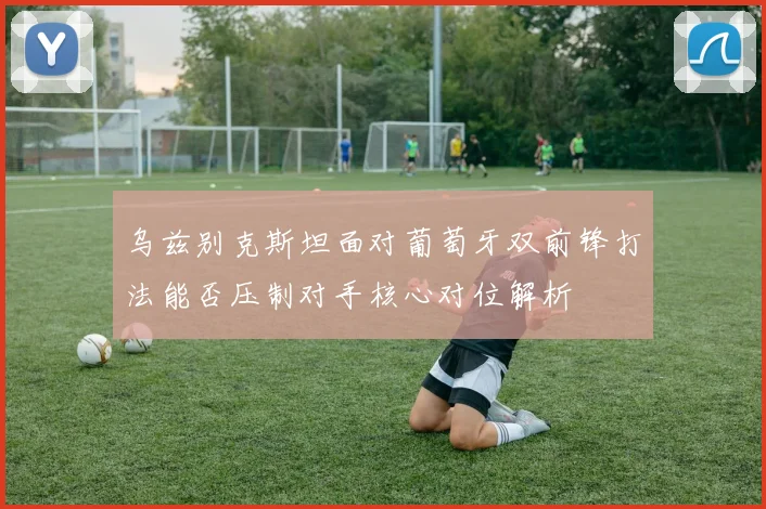 乌兹别克斯坦面对葡萄牙双前锋打法能否压制对手核心对位解析