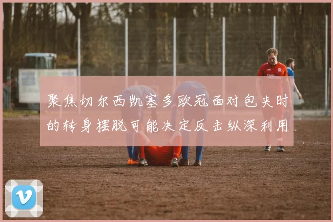 聚焦切尔西凯塞多欧冠面对包夹时的转身摆脱可能决定反击纵深利用