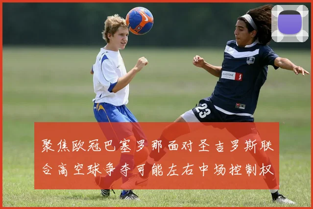 聚焦欧冠巴塞罗那面对圣吉罗斯联合高空球争夺可能左右中场控制权