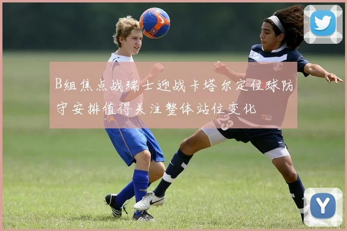 B组焦点战瑞士迎战卡塔尔定位球防守安排值得关注整体站位变化
