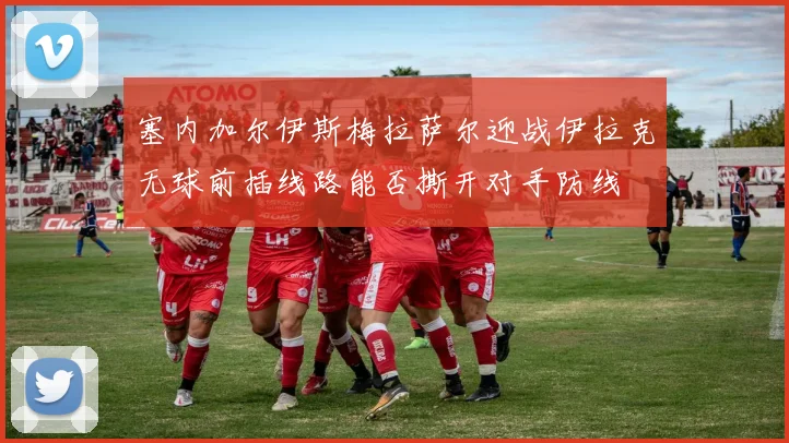塞内加尔伊斯梅拉萨尔迎战伊拉克无球前插线路能否撕开对手防线