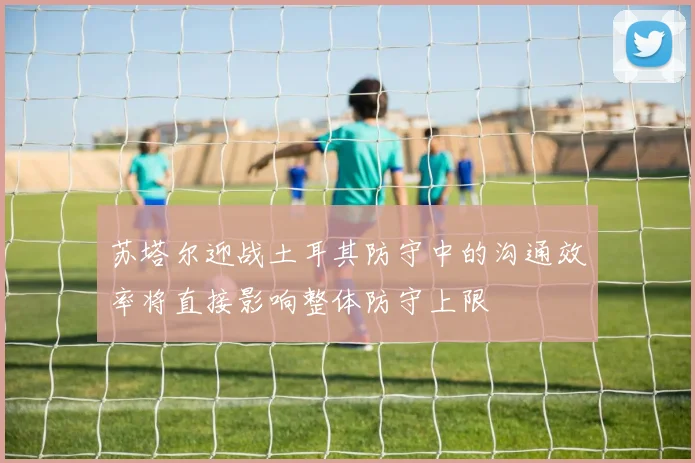 苏塔尔迎战土耳其防守中的沟通效率将直接影响整体防守上限