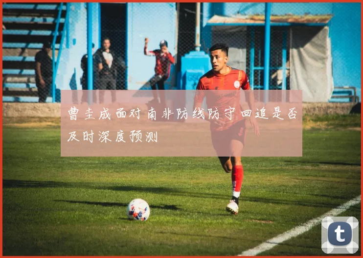 曹圭成面对南非防线防守回追是否及时深度预测