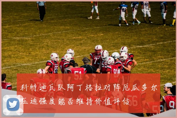科特迪瓦队阿丁格拉对阵厄瓜多尔压迫强度能否维持价值评估