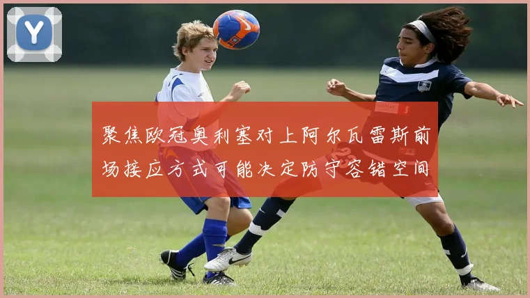 聚焦欧冠奥利塞对上阿尔瓦雷斯前场接应方式可能决定防守容错空间