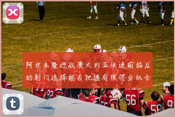 阿尔米隆迎战澳大利亚快速前插后的射门选择能否把握有限得分机会