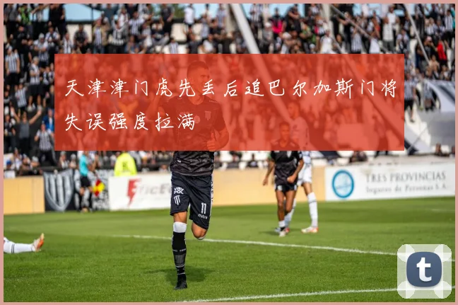 天津津门虎先丢后追巴尔加斯门将失误强度拉满
