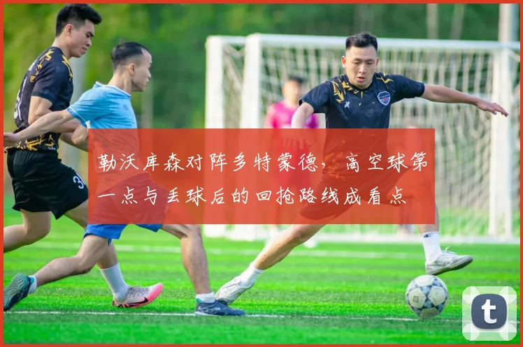 勒沃库森对阵多特蒙德,高空球第一点与丢球后的回抢路线成看点