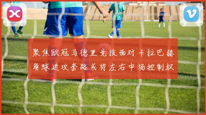 聚焦欧冠马德里竞技面对卡拉巴赫角球进攻套路或将左右中场控制权