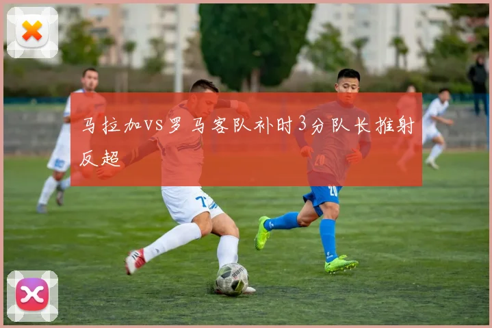 马拉加vs罗马客队补时3分队长推射反超