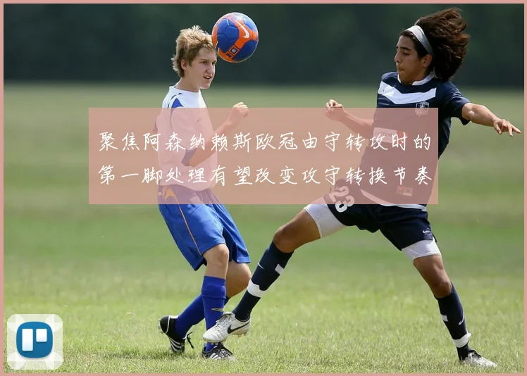 聚焦阿森纳赖斯欧冠由守转攻时的第一脚处理有望改变攻守转换节奏