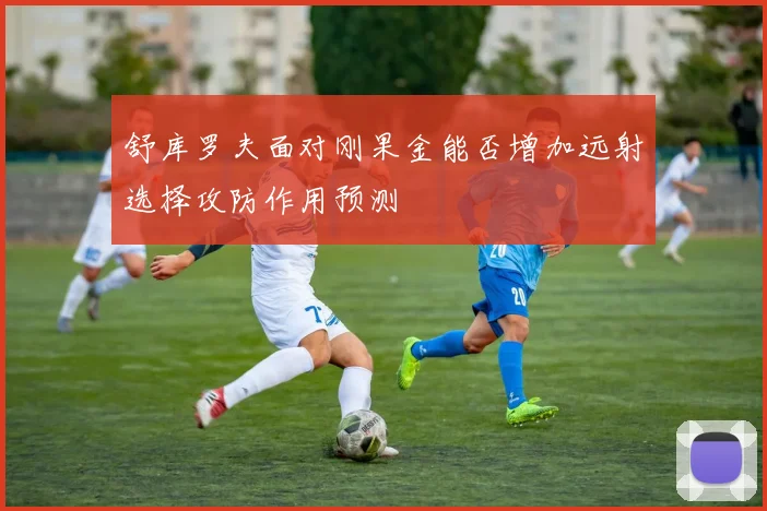 舒库罗夫面对刚果金能否增加远射选择攻防作用预测