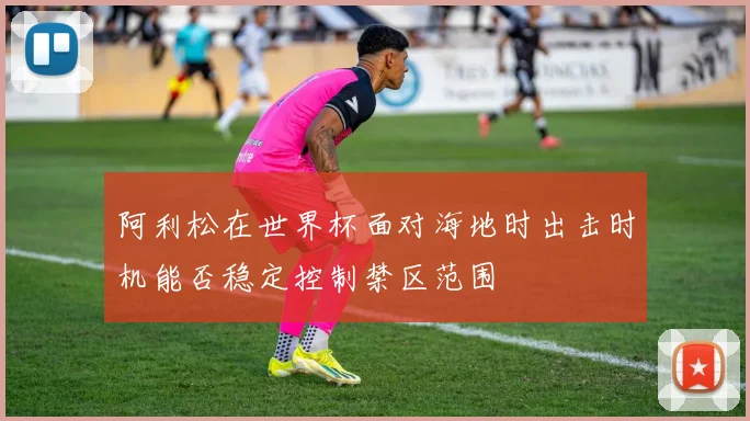 阿利松在世界杯面对海地时出击时机能否稳定控制禁区范围