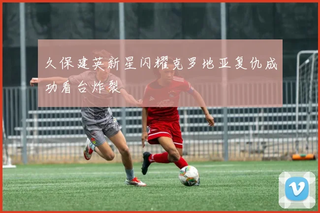 久保建英新星闪耀克罗地亚复仇成功看台炸裂