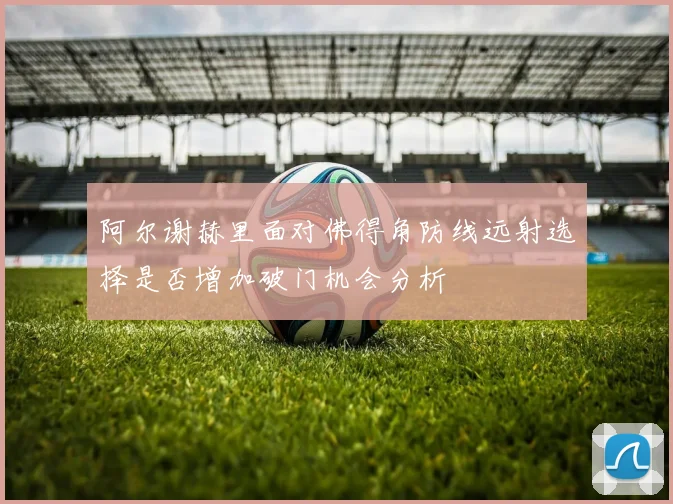 阿尔谢赫里面对佛得角防线远射选择是否增加破门机会分析
