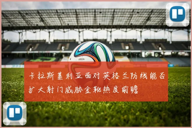 卡拉斯基利亚面对英格兰防线能否扩大射门威胁金靴热度前瞻