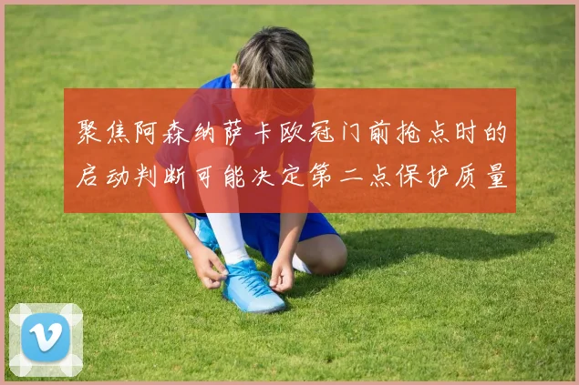 聚焦阿森纳萨卡欧冠门前抢点时的启动判断可能决定第二点保护质量