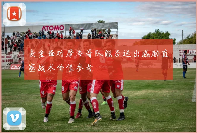 麦金面对摩洛哥队能否送出威胁直塞战术价值参考