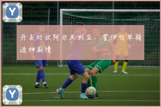 丹麦对攻阿尔及利亚，霍伊伦单骑造神剧情