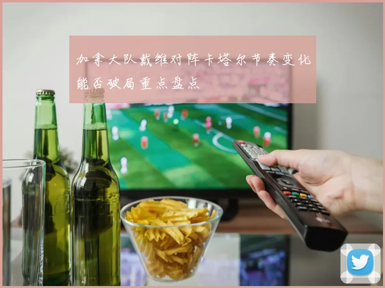 加拿大队戴维对阵卡塔尔节奏变化能否破局重点盘点