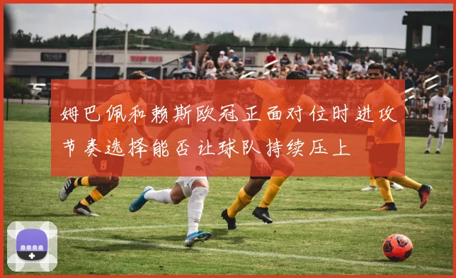 姆巴佩和赖斯欧冠正面对位时进攻节奏选择能否让球队持续压上