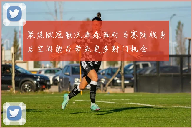聚焦欧冠勒沃库森面对马赛防线身后空间能否带来更多射门机会