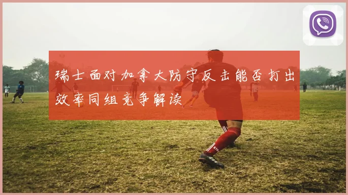 瑞士面对加拿大防守反击能否打出效率同组竞争解读