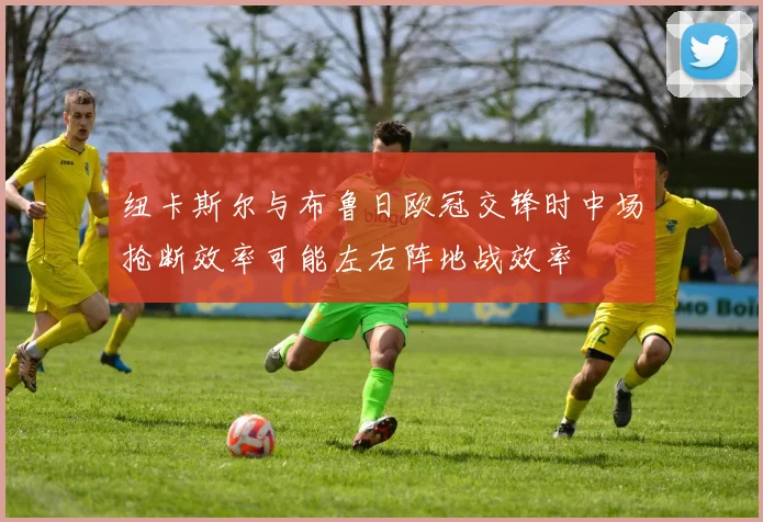 纽卡斯尔与布鲁日欧冠交锋时中场抢断效率可能左右阵地战效率