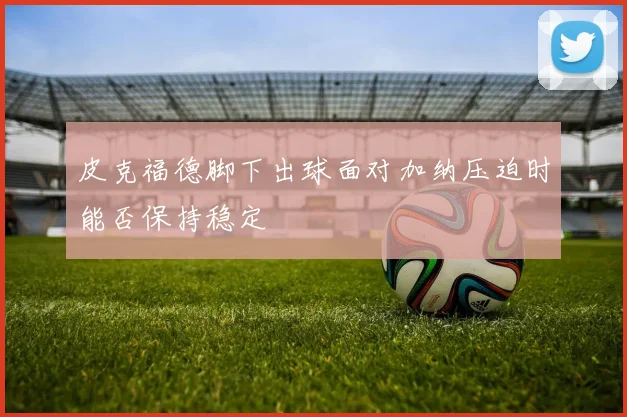 皮克福德脚下出球面对加纳压迫时能否保持稳定