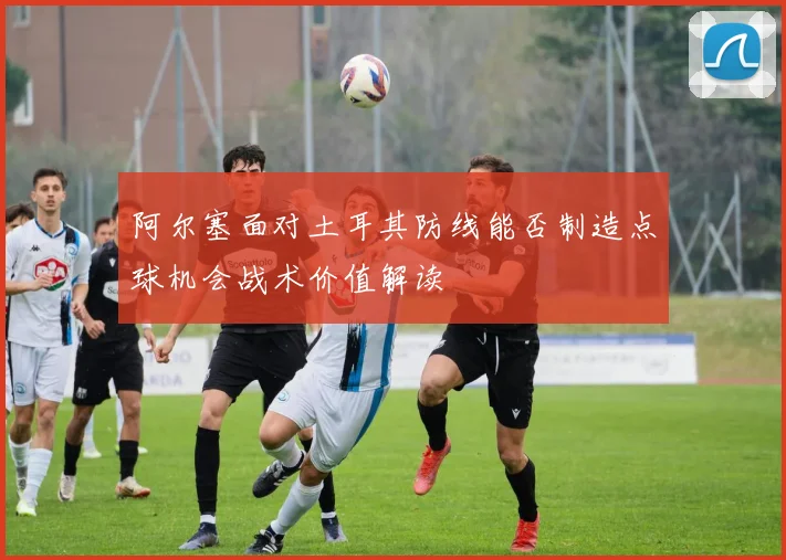 阿尔塞面对土耳其防线能否制造点球机会战术价值解读