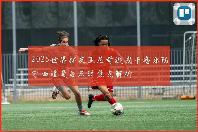 2026世界杯皮亚尼奇迎战卡塔尔防守回追是否及时焦点解析