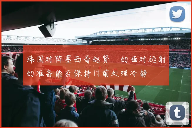 韩国对阵墨西哥赵贤祐的面对远射的准备能否保持门前处理冷静