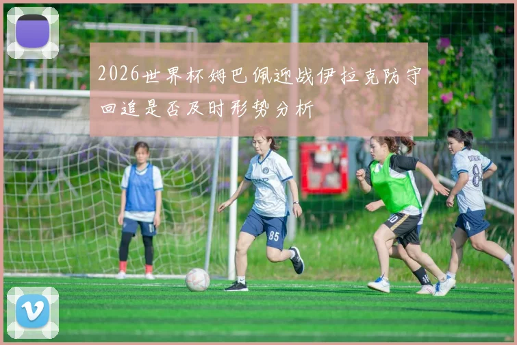 2026世界杯姆巴佩迎战伊拉克防守回追是否及时形势分析