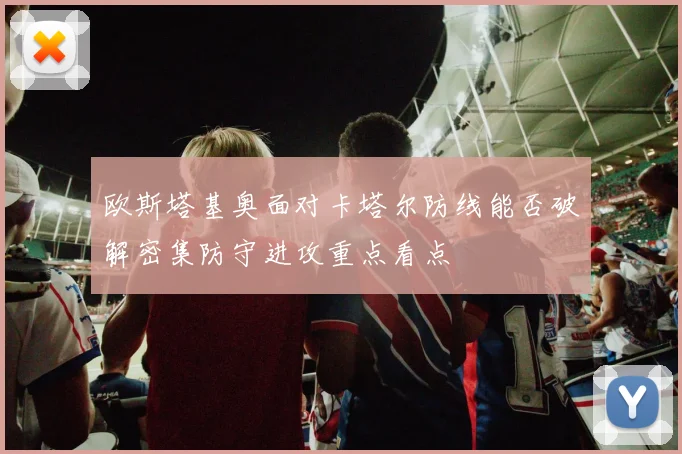 欧斯塔基奥面对卡塔尔防线能否破解密集防守进攻重点看点