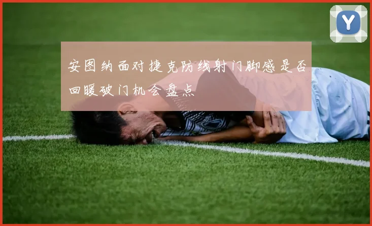 安图纳面对捷克防线射门脚感是否回暖破门机会盘点