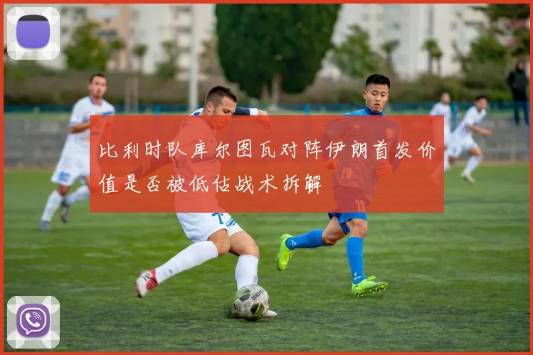 比利时队库尔图瓦对阵伊朗首发价值是否被低估战术拆解