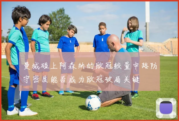 曼城碰上阿森纳的欧冠较量中路防守密度能否成为欧冠破局关键