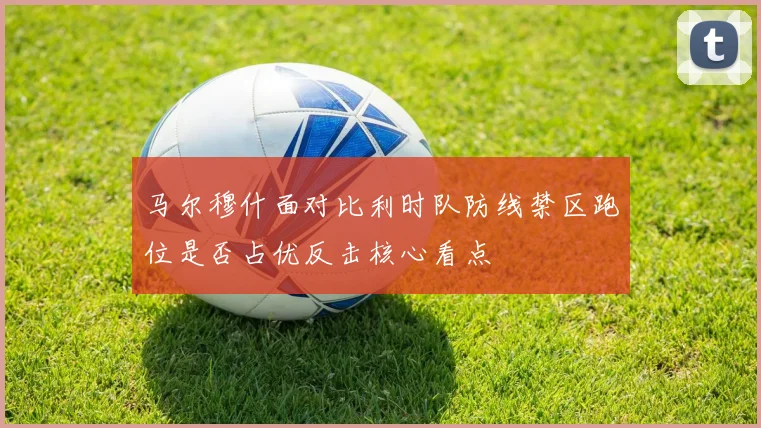 马尔穆什面对比利时队防线禁区跑位是否占优反击核心看点